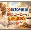 【気になる！】Q.寝起き直後 朝のコーヒーって体に悪いの？